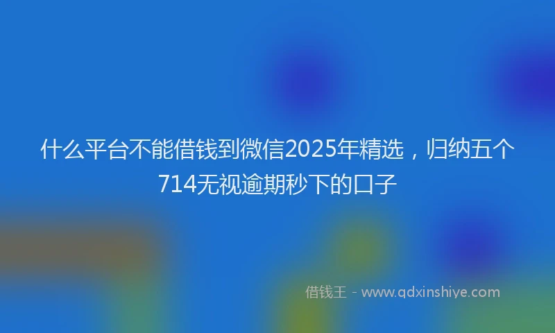 什么平台不能借钱到微信2025年精选，归纳五个714无视逾期秒下的口子
