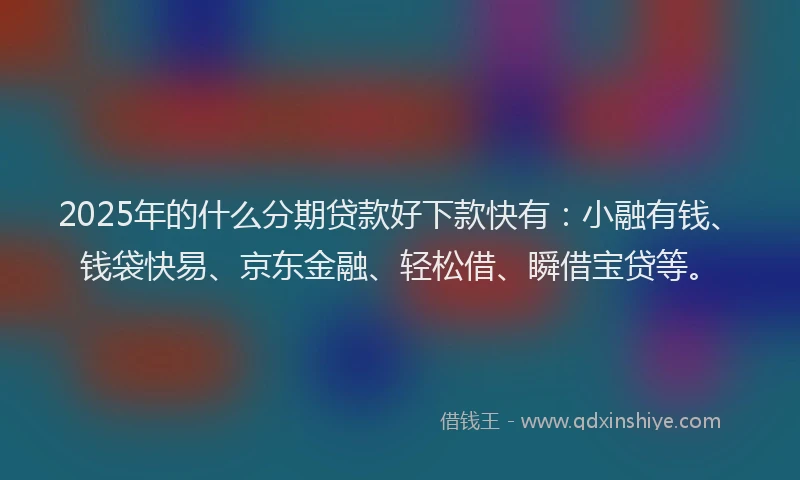 2025年的什么分期贷款好下款快有：小融有钱、钱袋快易、京东金融、轻松借、瞬借宝贷等。