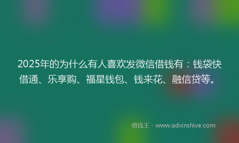 2025年的为什么有人喜欢发微信借钱有：钱袋快借通、乐享购、福星钱包、钱来花、融信贷等。