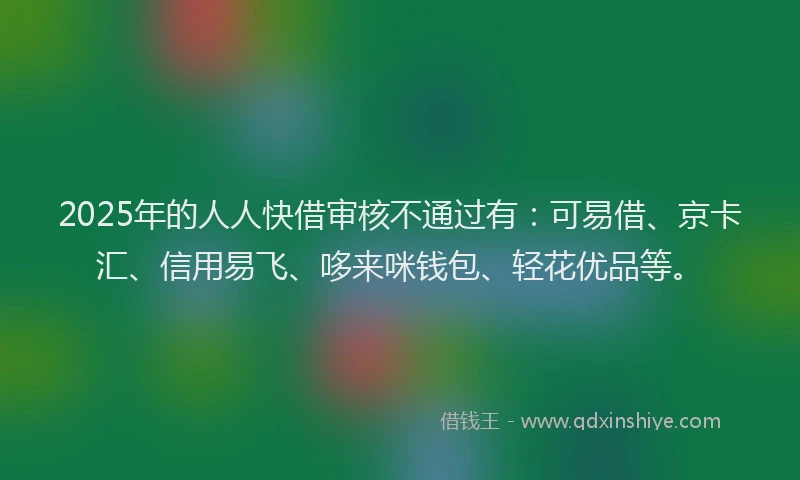 2025年的人人快借审核不通过有：可易借、京卡汇、信用易飞、哆来咪钱包、轻花优品等。
