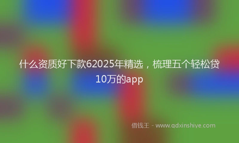 什么资质好下款62025年精选，梳理五个轻松贷10万的app