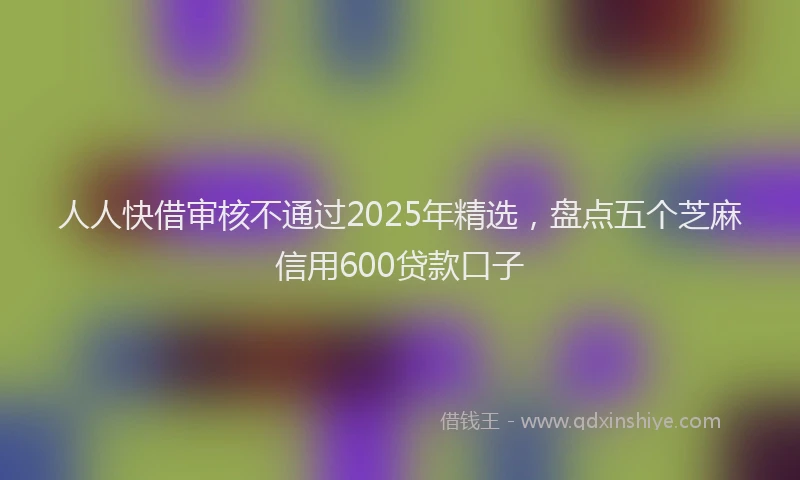 人人快借审核不通过2025年精选，盘点五个芝麻信用600贷款口子