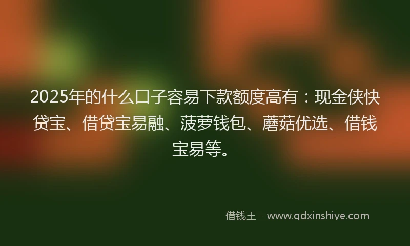 2025年的什么口子容易下款额度高有：现金侠快贷宝、借贷宝易融、菠萝钱包、蘑菇优选、借钱宝易等。