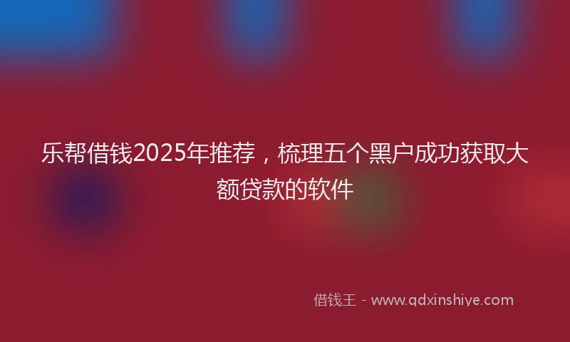 乐帮借钱2025年推荐，梳理五个黑户成功获取大额贷款的软件