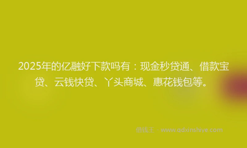 2025年的亿融好下款吗有：现金秒贷通、借款宝贷、云钱快贷、丫头商城、惠花钱包等。