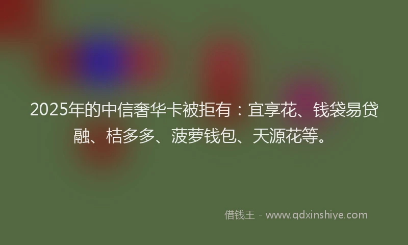 2025年的中信奢华卡被拒有：宜享花、钱袋易贷融、桔多多、菠萝钱包、天源花等。