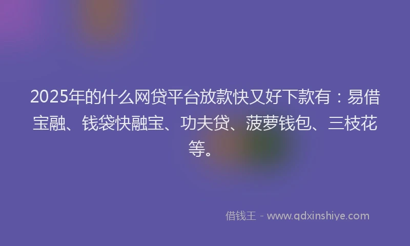 2025年的什么网贷平台放款快又好下款有：易借宝融、钱袋快融宝、功夫贷、菠萝钱包、三枝花等。
