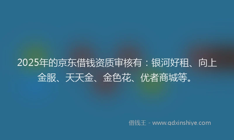 2025年的京东借钱资质审核有：银河好租、向上金服、天天金、金色花、优者商城等。