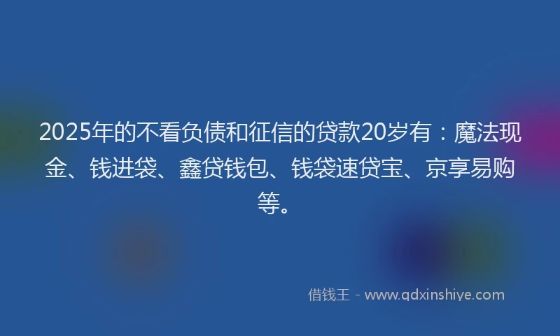 2025年的不看负债和征信的贷款20岁有：魔法现金、钱进袋、鑫贷钱包、钱袋速贷宝、京享易购等。