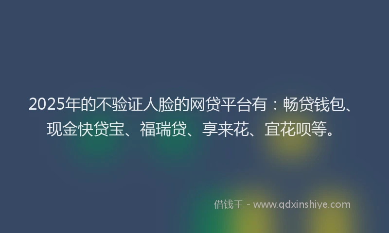 2025年的不验证人脸的网贷平台有：畅贷钱包、现金快贷宝、福瑞贷、享来花、宜花呗等。