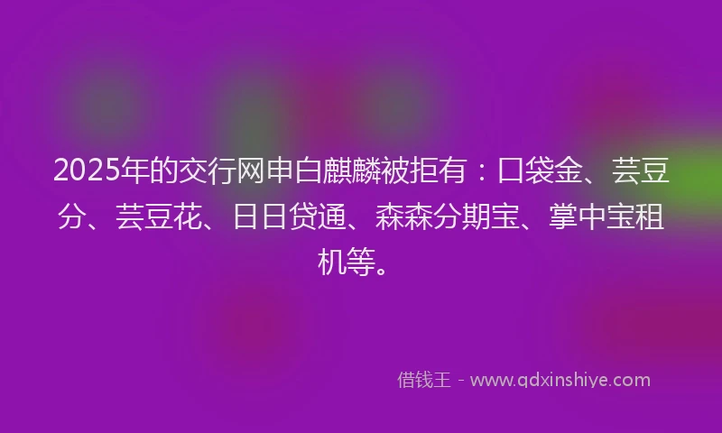 2025年的交行网申白麒麟被拒有：口袋金、芸豆分、芸豆花、日日贷通、森森分期宝、掌中宝租机等。