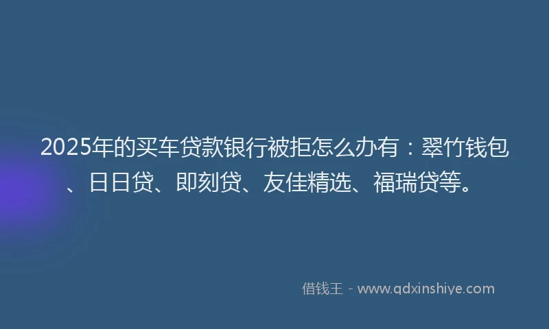 2025年的买车贷款银行被拒怎么办有：翠竹钱包、日日贷、即刻贷、友佳精选、福瑞贷等。