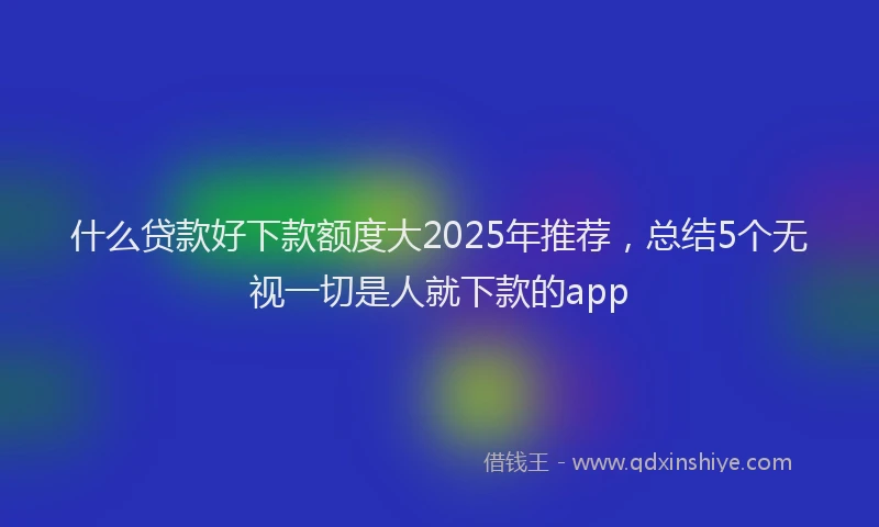 什么贷款好下款额度大2025年推荐，总结5个无视一切是人就下款的app