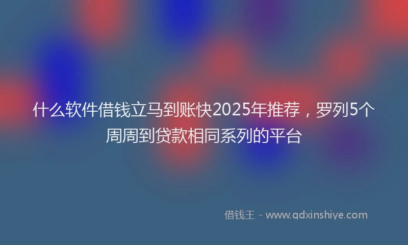 什么软件借钱立马到账快2025年推荐，罗列5个周周到贷款相同系列的平台