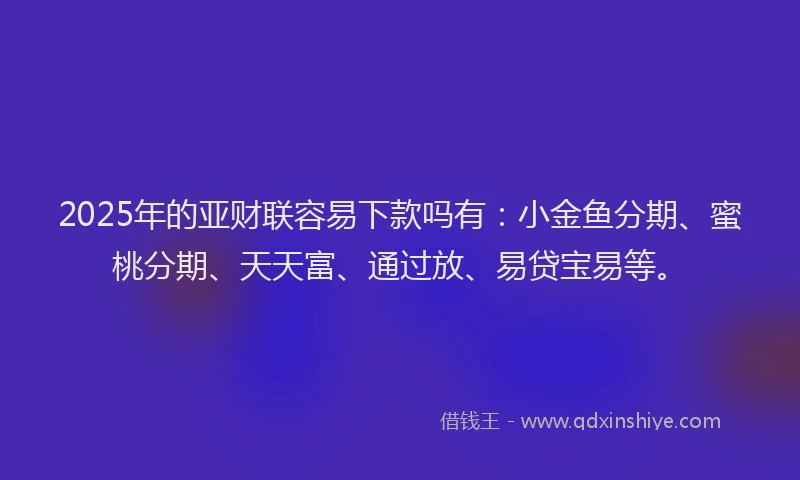 2025年的亚财联容易下款吗有：小金鱼分期、蜜桃分期、天天富、通过放、易贷宝易等。