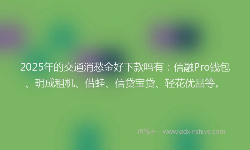 2025年的交通消愁金好下款吗有：信融Pro钱包、玥成租机、借蛙、信贷宝贷、轻花优品等。