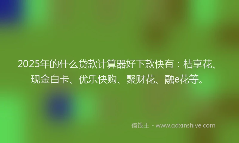 2025年的什么贷款计算器好下款快有：桔享花、现金白卡、优乐快购、聚财花、融e花等。