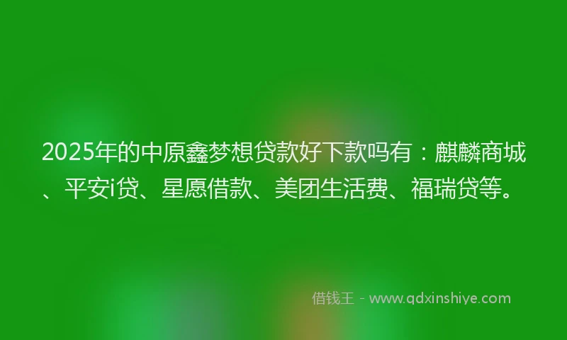 2025年的中原鑫梦想贷款好下款吗有：麒麟商城、平安i贷、星愿借款、美团生活费、福瑞贷等。
