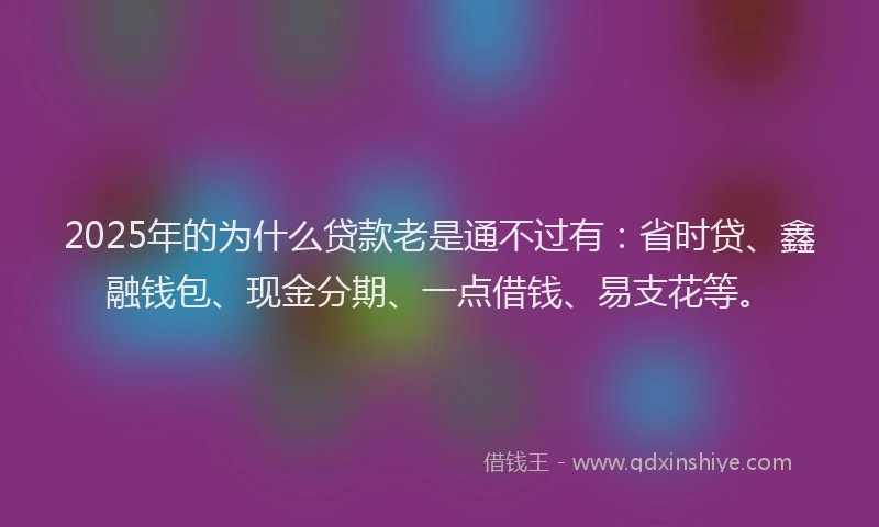 2025年的为什么贷款老是通不过有：省时贷、鑫融钱包、现金分期、一点借钱、易支花等。