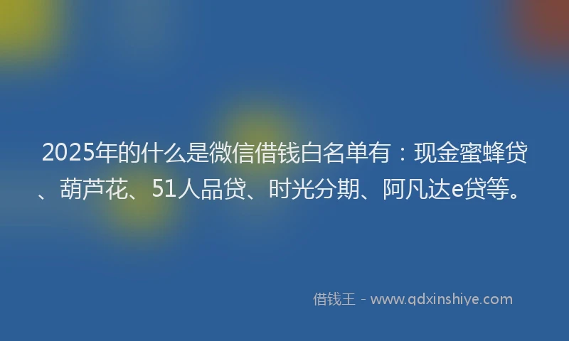 2025年的什么是微信借钱白名单有：现金蜜蜂贷、葫芦花、51人品贷、时光分期、阿凡达e贷等。