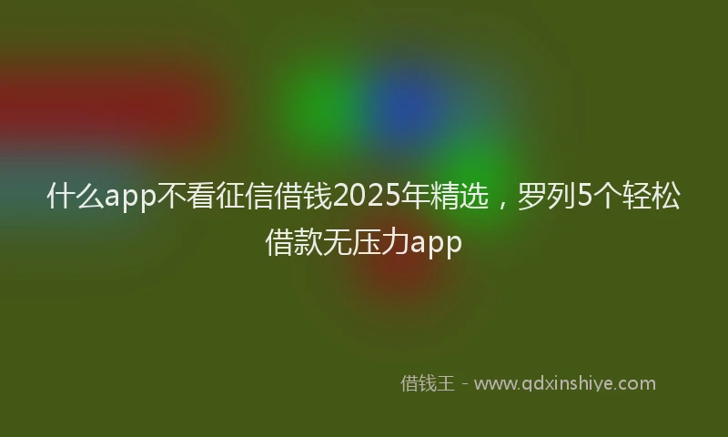 什么app不看征信借钱2025年精选，罗列5个轻松借款无压力app