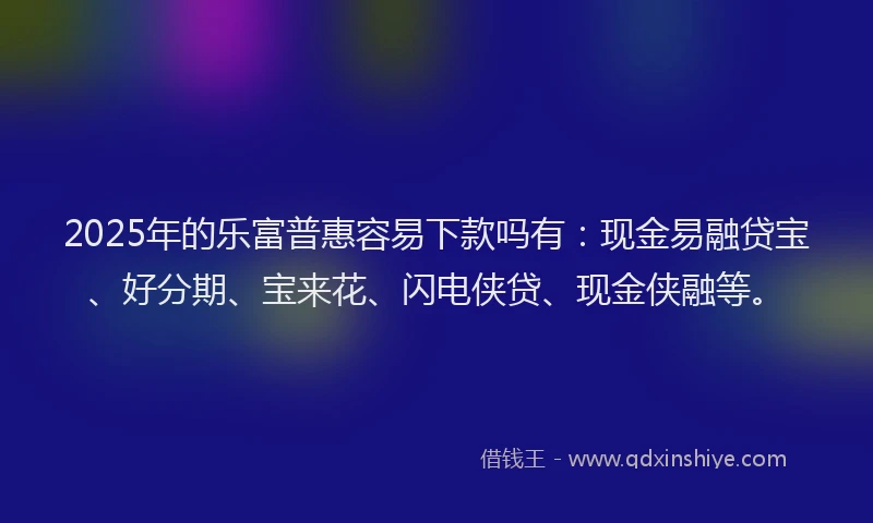 2025年的乐富普惠容易下款吗有：现金易融贷宝、好分期、宝来花、闪电侠贷、现金侠融等。