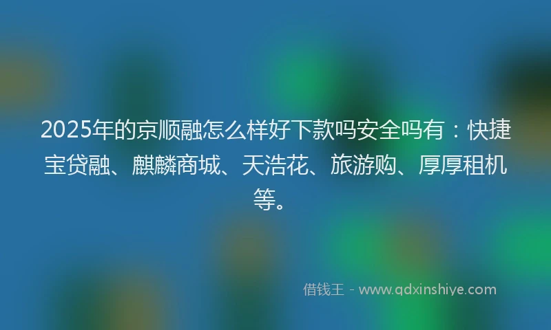 2025年的京顺融怎么样好下款吗安全吗有：快捷宝贷融、麒麟商城、天浩花、旅游购、厚厚租机等。