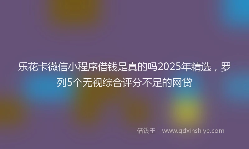 乐花卡微信小程序借钱是真的吗2025年精选，罗列5个无视综合评分不足的网贷