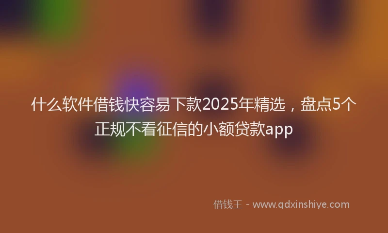 什么软件借钱快容易下款2025年精选，盘点5个正规不看征信的小额贷款app