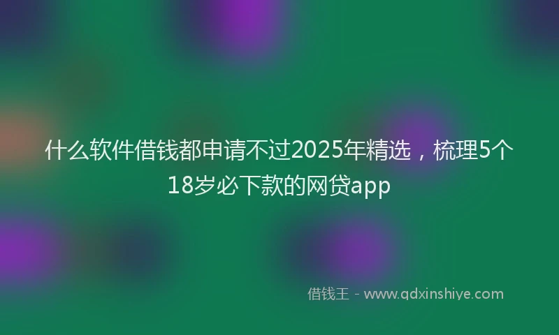 什么软件借钱都申请不过2025年精选，梳理5个18岁必下款的网贷app