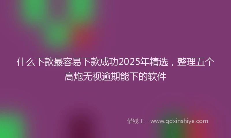 什么下款最容易下款成功2025年精选，整理五个高炮无视逾期能下的软件