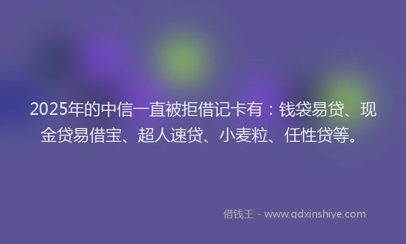 2025年的中信一直被拒借记卡有：钱袋易贷、现金贷易借宝、超人速贷、小麦粒、任性贷等。
