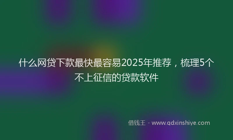 什么网贷下款最快最容易2025年推荐，梳理5个不上征信的贷款软件