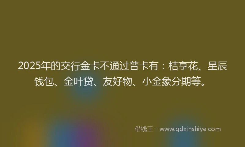 2025年的交行金卡不通过普卡有：桔享花、星辰钱包、金叶贷、友好物、小金象分期等。
