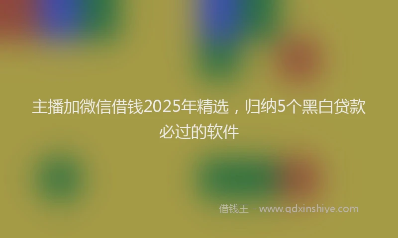 主播加微信借钱2025年精选，归纳5个黑白贷款必过的软件