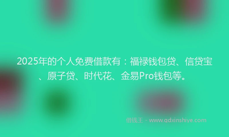 2025年的个人免费借款有：福禄钱包贷、信贷宝、原子贷、时代花、金易Pro钱包等。
