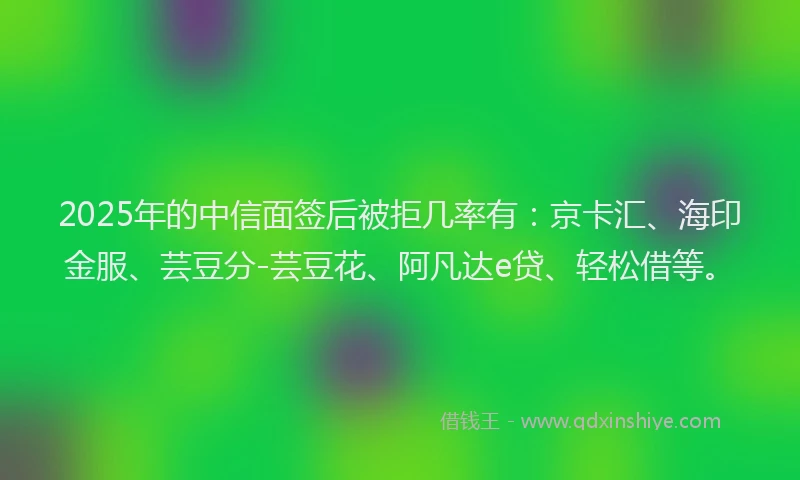 2025年的中信面签后被拒几率有：京卡汇、海印金服、芸豆分-芸豆花、阿凡达e贷、轻松借等。