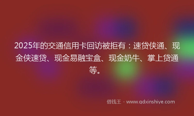 2025年的交通信用卡回访被拒有：速贷侠通、现金侠速贷、现金易融宝盒、现金奶牛、掌上贷通等。