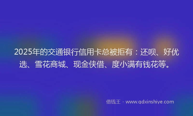 2025年的交通银行信用卡总被拒有：还呗、好优选、雪花商城、现金侠借、度小满有钱花等。