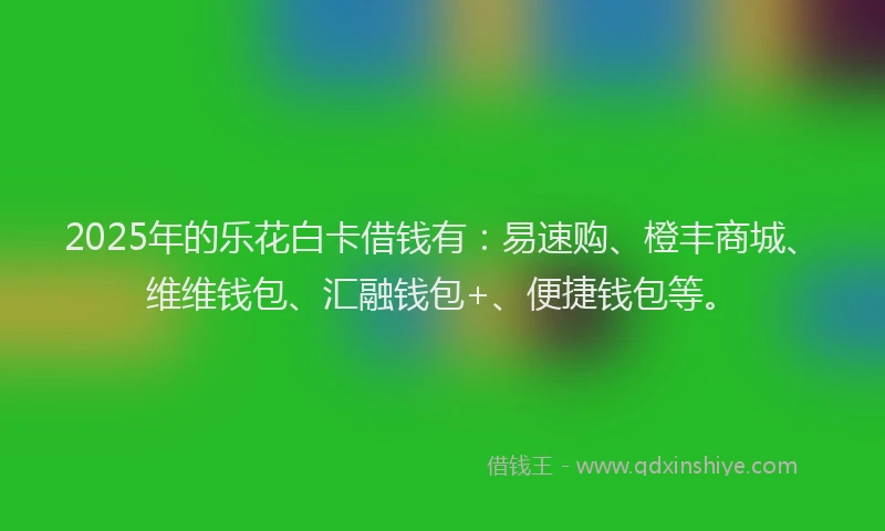2025年的乐花白卡借钱有：易速购、橙丰商城、维维钱包、汇融钱包+、便捷钱包等。