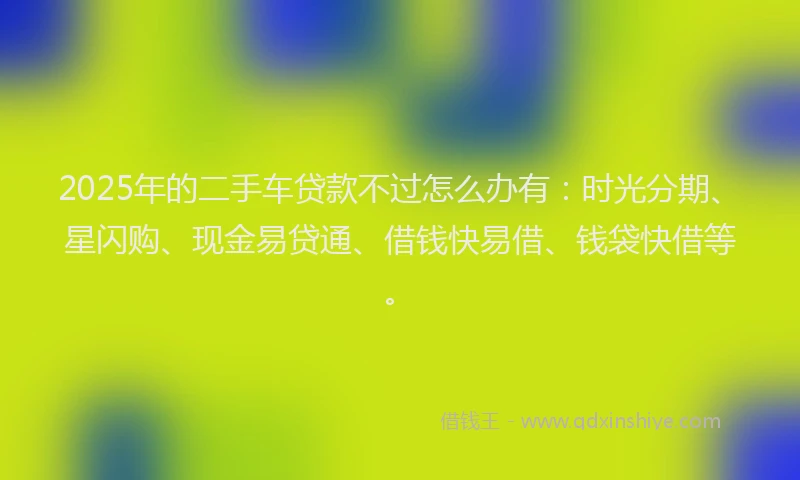 2025年的二手车贷款不过怎么办有：时光分期、星闪购、现金易贷通、借钱快易借、钱袋快借等。