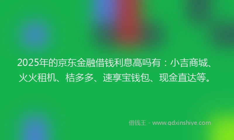 2025年的京东金融借钱利息高吗有：小吉商城、火火租机、桔多多、速享宝钱包、现金直达等。