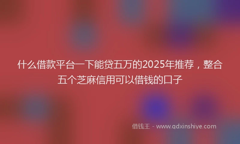什么借款平台一下能贷五万的2025年推荐，整合五个芝麻信用可以借钱的口子