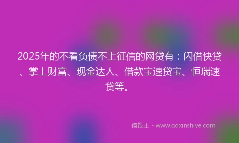 2025年的不看负债不上征信的网贷有：闪借快贷、掌上财富、现金达人、借款宝速贷宝、恒瑞速贷等。
