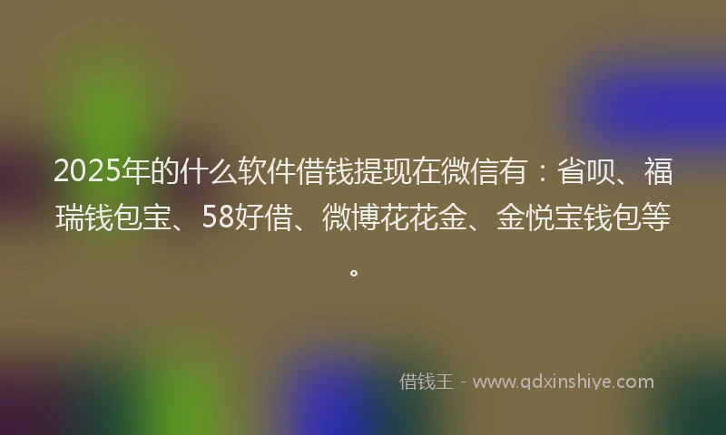 2025年的什么软件借钱提现在微信有：省呗、福瑞钱包宝、58好借、微博花花金、金悦宝钱包等。