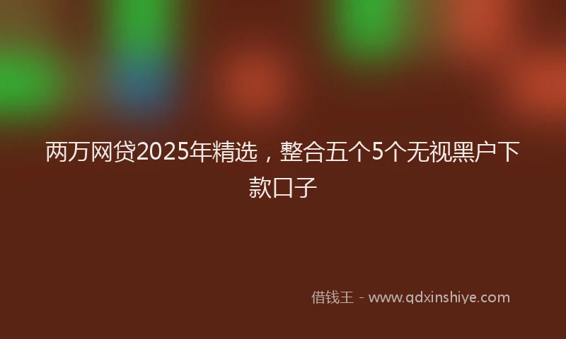 两万网贷2025年精选，整合五个5个无视黑户下款口子