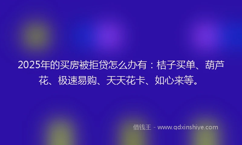 2025年的买房被拒贷怎么办有：桔子买单、葫芦花、极速易购、天天花卡、如心来等。