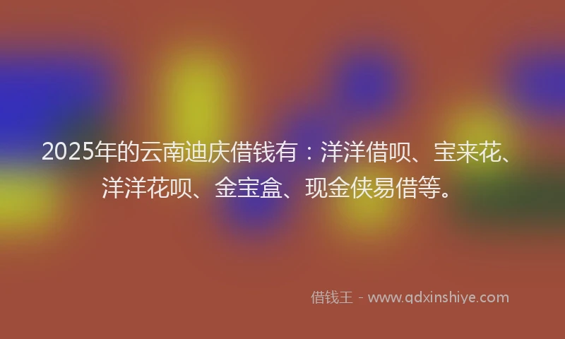 2025年的云南迪庆借钱有：洋洋借呗、宝来花、洋洋花呗、金宝盒、现金侠易借等。