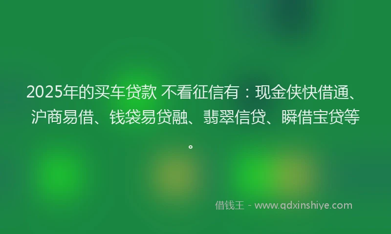2025年的买车贷款 不看征信有：现金侠快借通、沪商易借、钱袋易贷融、翡翠信贷、瞬借宝贷等。
