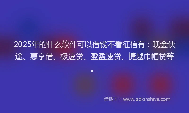 2025年的什么软件可以借钱不看征信有：现金侠途、惠享借、极速贷、盈盈速贷、捷越巾帼贷等。